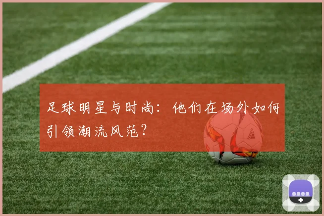足球明星与时尚：他们在场外如何引领潮流风范？