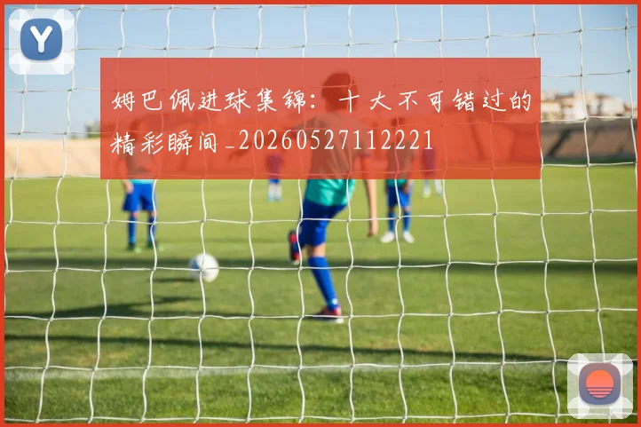 姆巴佩进球集锦：十大不可错过的精彩瞬间_20260527112221
