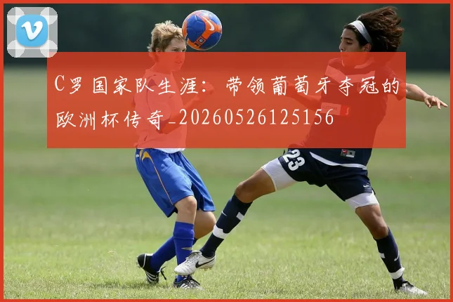 C罗国家队生涯：带领葡萄牙夺冠的欧洲杯传奇_20260526125156